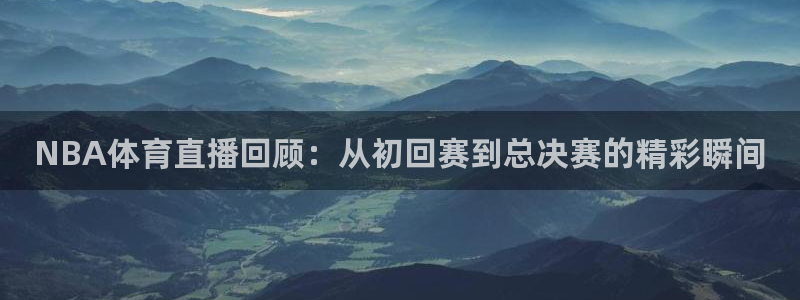 NBA体育直播回顾：从初回赛到总决赛的精彩瞬间